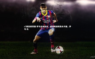 c7娱乐网页版-罗马主场告负，遭遇两连败势头不振，罗马 队