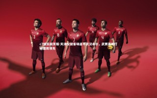 c7娱乐网页版-天津权健客场逼平武汉卓尔，武贾塞姆打破僵局领先